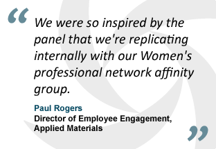 "We were so inspired by the panel that we're replicating internally with our Women's professional network affinity group." - Paul Rogers, Director of Employee Engagement, Applied Materials