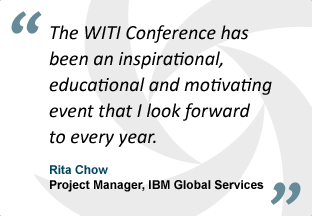"The WITI Conference has been an inspirational, educational and motivating event that I look forward to every year." - Rita Chow, Project Manager, IBM Global Services
