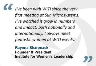 "I've been with WITI since the very first meeting at Sun Microsystems. I've watched it grow in numbers and impact, both nationally and internationally. I always meet fantastic women at WITI events!" - Rayona Sharpnack, Founder & President, Institute for Women's Leadership